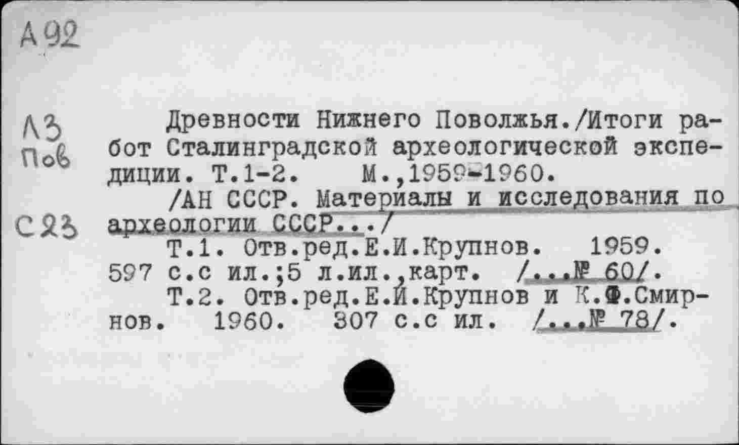 ﻿А 92
№ Древности Нижнего Поволжья./Итоги ра-Р с бот Сталинградской археологической экспе-диции. Т.1-2.	М.,1959-1960.
/АН СССР. Материалы и исследования по СЯЪ археологии СССР.ГҐ/
Т.1. Отв.ред.Е.И.Крупнов. 1959.
597 с. с ил.;5 л.ил ..карт. ZxaJLjSûZ.
Т.2. Отв.ред.Е.И.Крупнов и К.Ф.Смирнов. I960.	307 с.с ил. /...1Р 78/.